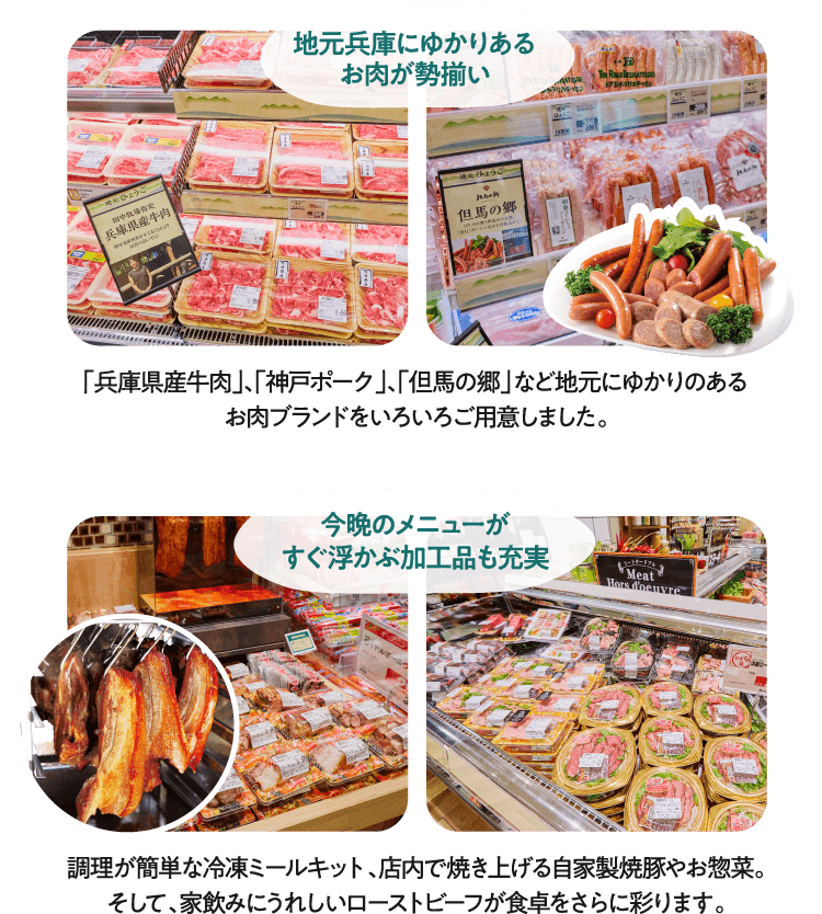 [地元兵庫にゆかりあるお肉が勢揃い]「兵庫県産牛肉」、「神戸ポーク」、「但馬の郷」など地元にゆかりのあるお肉ブランドをいろいろご用意しました。/[今晩のメニューがすぐ浮かぶ加工品も充実]調理が簡単な冷凍ミールキット、店内で焼き上げる自家製焼豚やお惣菜。そして、家飲みにうれしいローストビーフが食卓をさらに彩ります。
