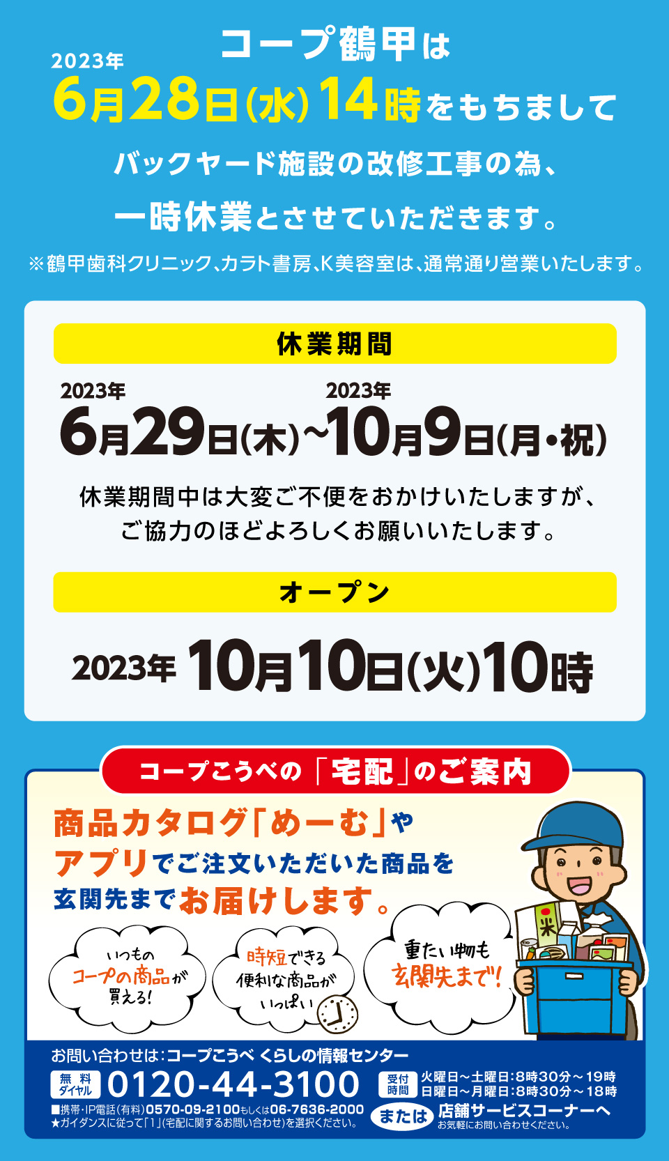 コープ鶴甲は2023年6月28日（水）14時をもちましてバックヤード施設の改修工事の為、一時休業とさせていただきます。※鶴甲歯科クリニック、カラト書房、K美容室は、通常通り営業いたします。／【休業期間】2023年6月29日（木）～2023年10月9日（月・祝）休業期間中は大変ご不便をおかけいたしますが、ご協力のほどよろしくお願いいたします。【オープン】2023年10月10日（火）10時／【コープこうべの「宅配」のご案内】商品カタログ「めーむ」やアプリでご注文いただいた商品を玄関先までお届けします。／【お問い合わせは：コープこうべ くらしの情報センター】[無料ダイヤル]0120-44-3100[受付時間]火曜日～土曜日：8時30分～19時 日曜日～月曜日：8時30分～18時
